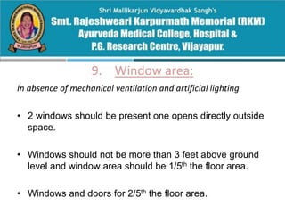 9. Window area:
In absence of mechanical ventilation and artificial lighting
• 2 windows should be present one opens directly outside
space.
• Windows should not be more than 3 feet above ground
level and window area should be 1/5th the floor area.
• Windows and doors for 2/5th the floor area.
 
