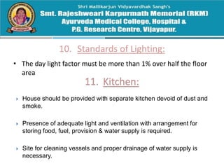 10. Standards of Lighting:
• The day light factor must be more than 1% over half the floor
area
 House should be provided with separate kitchen devoid of dust and
smoke.
 Presence of adequate light and ventilation with arrangement for
storing food, fuel, provision & water supply is required.
 Site for cleaning vessels and proper drainage of water supply is
necessary.
 