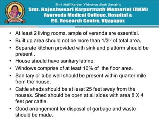 • At least 2 living rooms, ample of veranda are essential.
• Built up area should not be more than 1/3rd of total area.
• Separate kitchen provided with sink and platform should be
present .
• House should have sanitary latrine.
• Windows comprise of at least 10% of the floor area.
• Sanitary or tube well should be present within quarter mile
from the house.
• Cattle sheds should be at least 25 feet away from the
houses. Shed should be open at all sides with area 8 X 4
feet per cattle
• Good arrangement for disposal of garbage and waste
should be made.
 
