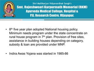 • 8th five year plan adopted National housing policy.
Minimum needs program under the state concentrate on
rural house program in 7th plan. Provision of free sites,
assistance in building houses depending on category,
subsidy & loan are provided under MNP.
• Indira Awas Yojana was started in 1985-86
 