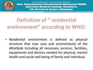 Definition of “ residential
environment” according to WHO:
• Residential environment is defined as physical
structure that man uses and environments of the
structure including all necessary services, facilities,
equipments and devices needed for physical, mental
health and social well being of family and individual.
 