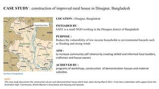 CASE STUDY : construction of improved rural house in Dinajpur, Bangladesh
LOCATION : Dinajpur, Bangladesh
INITIADED BY :
SAFE is a small NGO working in the Dinajpur district of Bangladesh
PURPOSE :
Reduce the vulnerability of low income households to environmental hazards such
as flooding and strong winds
AIM :
to increase community self reliance by creating skilled and informed local builders,
craftsmen and house owners
ACHIEVED BY :
programs of workshops, construction of demonstration houses and material
subsidies.
NOTE :
This case study documents the construction of one such demonstration house which took place during March 2011. It has been undertaken with support from the
Australian High Commission, British Women’s Association and Housing and Hazards.
 