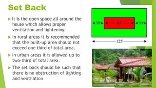 Set Back
 It is the open space all around the
house which allows proper
ventilation and lightening
 In rural areas it is recommended
that the built-up area should not
exceed one third of total area.
 In urban areas it is allowed up to
two-third of total area.
 The set back should be such that
there is no obstruction of lighting
and ventilation
 