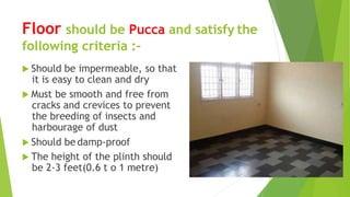Floor should be Pucca and satisfy the
following criteria :-
 Should be impermeable, so that
it is easy to clean and dry
 Must be smooth and free from
cracks and crevices to prevent
the breeding of insects and
harbourage of dust
 Should be damp-proof
 The height of the plinth should
be 2-3 feet(0.6 t o 1 metre)
 