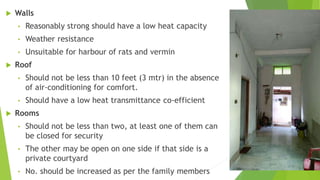  Walls
• Reasonably strong should have a low heat capacity
• Weather resistance
• Unsuitable for harbour of rats and vermin
 Roof
• Should not be less than 10 feet (3 mtr) in the absence
of air-conditioning for comfort.
• Should have a low heat transmittance co-efficient
 Rooms
• Should not be less than two, at least one of them can
be closed for security
• The other may be open on one side if that side is a
private courtyard
• No. should be increased as per the family members
 