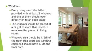  Windows
Every living room should be
provided with at least 2 windows
and one of them should open
directly on to an open space
The windows should be placed at
a height of more than 3 feet(1
m) above the ground in living
rooms
Windows area should be 1/5th of
the floor area doors and windows
combined should have 2/5th the
floor area.
 