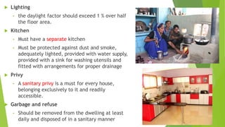  Lighting
• the daylight factor should exceed 1 % over half
the floor area.
 Kitchen
• Must have a separate kitchen
• Must be protected against dust and smoke,
adequately lighted, provided with water supply,
provided with a sink for washing utensils and
fitted with arrangements for proper drainage
 Privy
• A sanitary privy is a must for every house,
belonging exclusively to it and readily
accessible.
 Garbage and refuse
• Should be removed from the dwelling at least
daily and disposed of in a sanitary manner
 