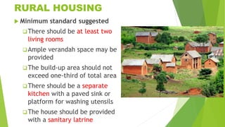 RURAL HOUSING
 Minimum standard suggested
There should be at least two
living rooms
Ample verandah space may be
provided
The build-up area should not
exceed one-third of total area
There should be a separate
kitchen with a paved sink or
platform for washing utensils
The house should be provided
with a sanitary latrine
 