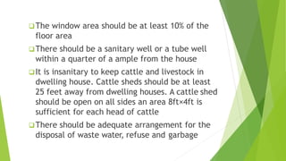 The window area should be at least 10% of the
floor area
There should be a sanitary well or a tube well
within a quarter of a ample from the house
It is insanitary to keep cattle and livestock in
dwelling house. Cattle sheds should be at least
25 feet away from dwelling houses. A cattle shed
should be open on all sides an area 8ft×4ft is
sufficient for each head of cattle
There should be adequate arrangement for the
disposal of waste water, refuse and garbage
 