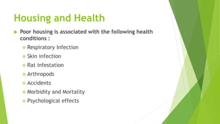 Housing and Health
 Poor housing is associated with the following health
conditions :
 Respiratory Infection
 Skin infection
 Rat infestation
 Arthropods
 Accidents
 Morbidity and Mortality
 Psychological effects
 