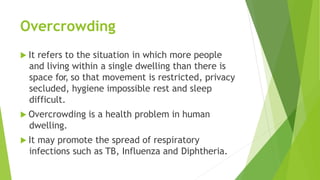 Overcrowding
 It refers to the situation in which more people
and living within a single dwelling than there is
space for, so that movement is restricted, privacy
secluded, hygiene impossible rest and sleep
difficult.
 Overcrowding is a health problem in human
dwelling.
 It may promote the spread of respiratory
infections such as TB, Influenza and Diphtheria.
 