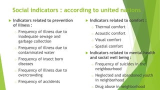  Indicators related to prevention
of illness :
o Frequency of illness due to
inadequate sewage and
garbage collection
o Frequency of illness due to
contaminated water
o Frequency of insect born
diseases
o Frequency of illness due to
overcrowding
o Frequency of accidents
 Indicators related to comfort :
o Thermal comfort
o Acoustic comfort
o Visual comfort
o Spatial comfort
 Indicators related to mental health
and social well being :
o Frequency of suicides in the
neighbourhood
o Neglected and abandoned youth
in neighborhood
o Drug abuse in neighborhood
Social indicators : according to united nations
 