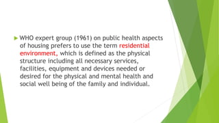 WHO expert group (1961) on public health aspects
of housing prefers to use the term residential
environment, which is defined as the physical
structure including all necessary services,
facilities, equipment and devices needed or
desired for the physical and mental health and
social well being of the family and individual.
 