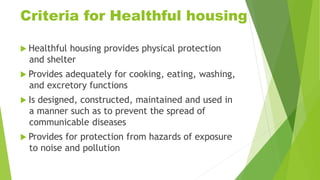 Criteria for Healthful housing
 Healthful housing provides physical protection
and shelter
 Provides adequately for cooking, eating, washing,
and excretory functions
 Is designed, constructed, maintained and used in
a manner such as to prevent the spread of
communicable diseases
 Provides for protection from hazards of exposure
to noise and pollution
 