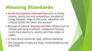 Housing Standards
 Social and economic characteristics such as family
income, family size and composition, standard of
living, lifestyle, stage in life cycle, education and
cultural factors are taken into account.
 Because of cultural diversity and other factors such as
climate and social traditions, standard of housing
varies from country to country and from region to
region.
 In short-there cannot be rigid, uniform standards
 The standards in India are those recommended by the
EHC(1947)
 