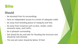 Site
Should
 be elevated from its surroundings
 have an independent access to a street of adequate width
 be away from breeding places of mosquito and flies
 be away from nuisances such as dust, smoke, smell,
excessive noise, and traffic.
 be in pleasant surrounding
 Soil should be dry and safe for founding the structure and
should be well drained.
 The sub-soil water should be below 10 feet
 