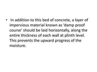 • In addition to this bed of concrete, a layer of
impervious material known as ‘damp proof
course’ should be laid horizontally, along the
entire thickness of each wall at plinth level.
This prevents the upward progress of the
moisture.
 
