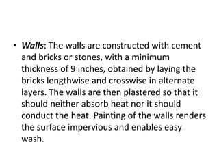 • Walls: The walls are constructed with cement
and bricks or stones, with a minimum
thickness of 9 inches, obtained by laying the
bricks lengthwise and crosswise in alternate
layers. The walls are then plastered so that it
should neither absorb heat nor it should
conduct the heat. Painting of the walls renders
the surface impervious and enables easy
wash.
 