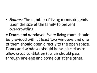 • Rooms: The number of living rooms depends
upon the size of the family to prevent
overcrowding.
• Doors and windows: Every living room should
be provided with at least two windows and one
of them should open directly to the open space.
Doors and windows should be so placed as to
allow cross-ventilation (i.e. air should pass
through one end and come out at the other.
 