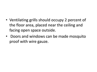 • Ventilating grills should occupy 2 percent of
the floor area, placed near the ceiling and
facing open space outside.
• Doors and windows can be made mosquito
proof with wire gauze.
 