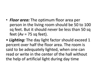 • Floor area: The optimum floor area per
person in the living room should be 50 to 100
sq feet. But it should never be less than 50 sq
feet (Av = 75 sq feet).
• Lighting: The day light factor should exceed 1
percent over half the floor area. The room is
said to be adequately lighted, when one can
read or write in the center of the hall without
the help of artificial light during day time
 
