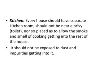 • Kitchen: Every house should have separate
kitchen room, should not be near a privy
(toilet), nor so placed as to allow the smoke
and smell of cooking getting into the rest of
the house.
• It should not be exposed to dust and
impurities getting into it.
 