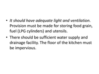 • It should have adequate light and ventilation.
Provision must be made for storing food grain,
fuel (LPG cylinders) and utensils.
• There should be sufficient water supply and
drainage facility. The floor of the kitchen must
be impervious.
 