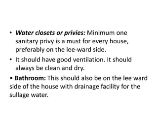 • Water closets or privies: Minimum one
sanitary privy is a must for every house,
preferably on the lee-ward side.
• It should have good ventilation. It should
always be clean and dry.
• Bathroom: This should also be on the lee ward
side of the house with drainage facility for the
sullage water.
 
