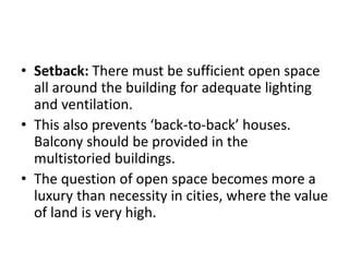 • Setback: There must be sufficient open space
all around the building for adequate lighting
and ventilation.
• This also prevents ‘back-to-back’ houses.
Balcony should be provided in the
multistoried buildings.
• The question of open space becomes more a
luxury than necessity in cities, where the value
of land is very high.
 