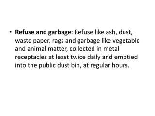 • Refuse and garbage: Refuse like ash, dust,
waste paper, rags and garbage like vegetable
and animal matter, collected in metal
receptacles at least twice daily and emptied
into the public dust bin, at regular hours.
 
