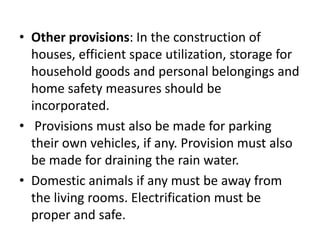 • Other provisions: In the construction of
houses, efficient space utilization, storage for
household goods and personal belongings and
home safety measures should be
incorporated.
• Provisions must also be made for parking
their own vehicles, if any. Provision must also
be made for draining the rain water.
• Domestic animals if any must be away from
the living rooms. Electrification must be
proper and safe.
 