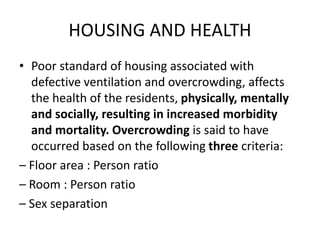 HOUSING AND HEALTH
• Poor standard of housing associated with
defective ventilation and overcrowding, affects
the health of the residents, physically, mentally
and socially, resulting in increased morbidity
and mortality. Overcrowding is said to have
occurred based on the following three criteria:
– Floor area : Person ratio
– Room : Person ratio
– Sex separation
 