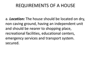 REQUIREMENTS OF A HOUSE
a. Location: The house should be located on dry,
non caving ground, having an independent unit
and should be nearer to shopping place,
recreational facilities, educational centers,
emergency services and transport system.
secured.
 
