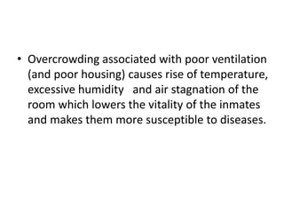 • Overcrowding associated with poor ventilation
(and poor housing) causes rise of temperature,
excessive humidity and air stagnation of the
room which lowers the vitality of the inmates
and makes them more susceptible to diseases.
 