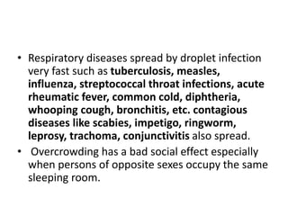 • Respiratory diseases spread by droplet infection
very fast such as tuberculosis, measles,
influenza, streptococcal throat infections, acute
rheumatic fever, common cold, diphtheria,
whooping cough, bronchitis, etc. contagious
diseases like scabies, impetigo, ringworm,
leprosy, trachoma, conjunctivitis also spread.
• Overcrowding has a bad social effect especially
when persons of opposite sexes occupy the same
sleeping room.
 