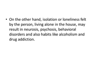 • On the other hand, isolation or loneliness felt
by the person, living alone in the house, may
result in neurosis, psychosis, behavioral
disorders and also habits like alcoholism and
drug addiction.
 