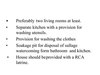 • Preferably two living rooms at least.
• Separate kitchen with a provision for
washing utensils.
• Provision for washing the clothes
• Soakage pit for disposal of sullage
watercoming form bathroom and kitchen.
• House should beprovided with a RCA
latrine.
 