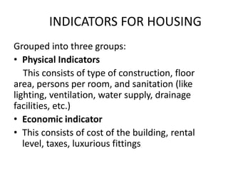 INDICATORS FOR HOUSING
Grouped into three groups:
• Physical Indicators
This consists of type of construction, floor
area, persons per room, and sanitation (like
lighting, ventilation, water supply, drainage
facilities, etc.)
• Economic indicator
• This consists of cost of the building, rental
level, taxes, luxurious fittings
 