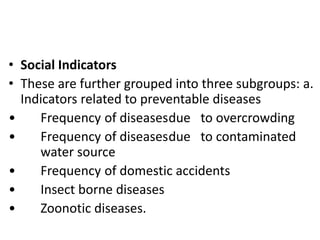 • Social Indicators
• These are further grouped into three subgroups: a.
Indicators related to preventable diseases
• Frequency of diseasesdue to overcrowding
• Frequency of diseasesdue to contaminated
water source
• Frequency of domestic accidents
• Insect borne diseases
• Zoonotic diseases.
 