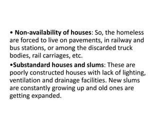 • Non-availability of houses: So, the homeless
are forced to live on pavements, in railway and
bus stations, or among the discarded truck
bodies, rail carriages, etc.
•Substandard houses and slums: These are
poorly constructed houses with lack of lighting,
ventilation and drainage facilities. New slums
are constantly growing up and old ones are
getting expanded.
 