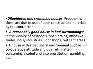 •Dilapidated and crumbling houses: Frequently,
these are due to use of poor construction materials
by the contractor.
• A reasonably good house in bad surroundings:
In the vicinity of cesspools, open drains, offensive
trades, noisy industries, liqor shops, red light areas.
• A house with a bad social environment such as un
co-operative attitude and quarreling after
consuming alcohol and also prostitution, gambling,
etc.
 