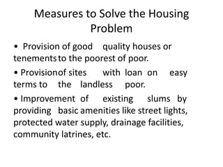 Measures to Solve the Housing
Problem
• Provision of good quality houses or
tenementsto the poorest of poor.
• Provisionof sites with loan on easy
terms to the landless poor.
• Improvement of existing slums by
providing basic amenities like street lights,
protected water supply, drainage facilities,
community latrines, etc.
 