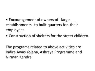 • Encouragement of owners of large
establishments to built quarters for their
employees.
• Construction of shelters for the street children.
The programs related to above activities are
Indira Awas Yojana, Ashraya Programme and
Nirman Kendra.
 