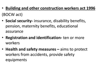 • Building and other construction workers act 1996
(BOCW act)
• Social security- insurance, disability benefits,
pension, maternity benefits, educational
assurance
• Registration and identification- ten or more
workers
• Health and safety measures – aims to protect
workers from accidents, provide safety
equipments
 