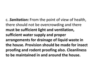 c. Sanitation: From the point of view of health,
there should not be overcrowding and there
must be sufficient light and ventilation,
sufficient water supply and proper
arrangements for drainage of liquid waste in
the house. Provision should be made for insect
proofing and rodent proofing also. Cleanliness
to be maintained in and around the house.
 