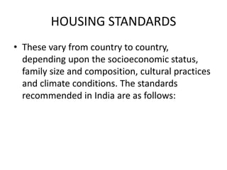 HOUSING STANDARDS
• These vary from country to country,
depending upon the socioeconomic status,
family size and composition, cultural practices
and climate conditions. The standards
recommended in India are as follows:
 