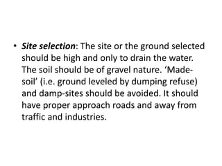 • Site selection: The site or the ground selected
should be high and only to drain the water.
The soil should be of gravel nature. ‘Made-
soil’ (i.e. ground leveled by dumping refuse)
and damp-sites should be avoided. It should
have proper approach roads and away from
traffic and industries.
 