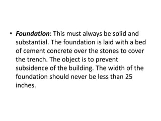 • Foundation: This must always be solid and
substantial. The foundation is laid with a bed
of cement concrete over the stones to cover
the trench. The object is to prevent
subsidence of the building. The width of the
foundation should never be less than 25
inches.
 