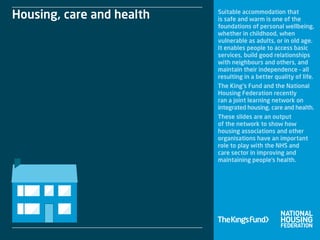 Suitable accommodation that
is safe and warm is one of the
foundations of personal wellbeing,
whether in childhood, when
vulnerable as adults, or in old age.
It enables people to access basic
services, build good relationships
with neighbours and others, and
maintain their independence – all
resulting in a better quality of life.
The King’s Fund and the National
Housing Federation recently
ran a joint learning network on
integrated housing, care and health.
These slides are an output
of the network to show how
housing associations and other
organisations have an important
role to play with the NHS and
care sector in improving and
maintaining people’s health.
Housing, care and health
 