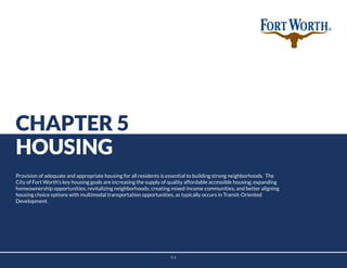 5-1
CHAPTER 5
HOUSING
Provision of adequate and appropriate housing for all residents is essential to building strong neighborhoods. The
City of Fort Worth’s key housing goals are increasing the supply of quality affordable accessible housing; expanding
homeownership opportunities; revitalizing neighborhoods; creating mixed-income communities; and better aligning
housing choice options with multimodal transportation opportunities, as typically occurs in Transit-Oriented
Development.
 